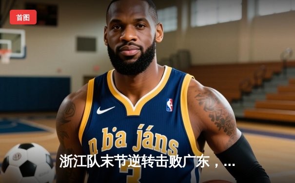 浙江队末节逆转击败广东，吴前独砍35分助球队豪取六连胜