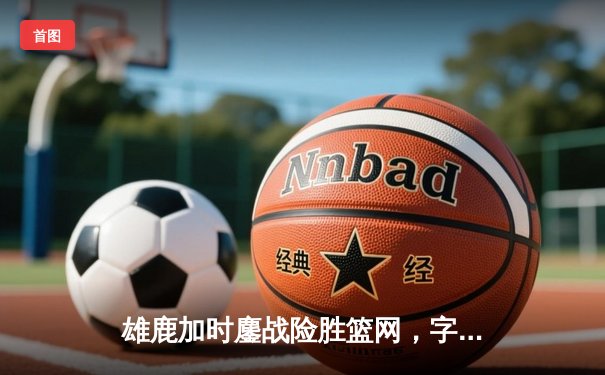 雄鹿加时鏖战险胜篮网，字母哥44+14+6主宰关键时刻