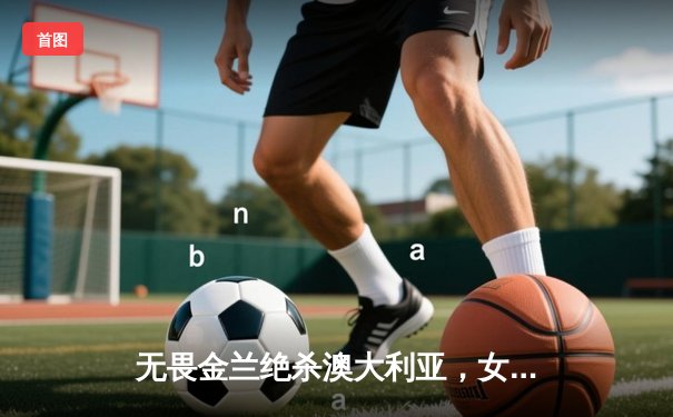 无畏金兰绝杀澳大利亚，女篮亚洲杯上演史诗级逆转夺冠