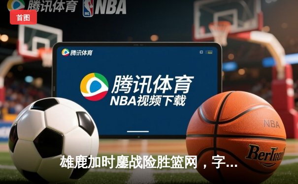 雄鹿加时鏖战险胜篮网，字母哥44分主宰关键时刻