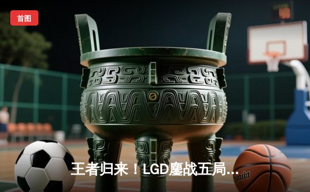王者归来！LGD鏖战五局力克狼队，锁定2024KPL夏季季后赛席位