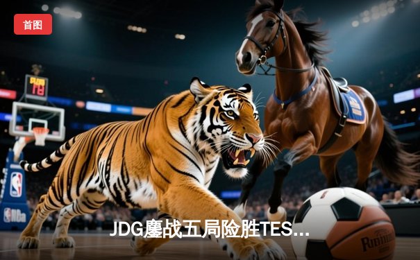 JDG鏖战五局险胜TES，369凯南天雷锁定LPL春季赛决赛席位