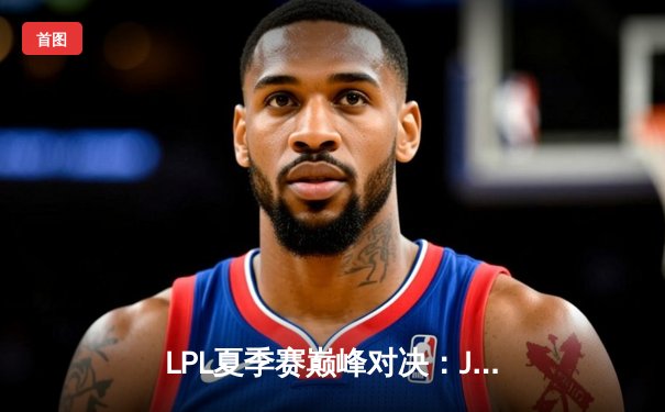 LPL夏季赛巅峰对决：JDG鏖战五局力克TES夺冠，Knight沙皇关键推奠定胜局