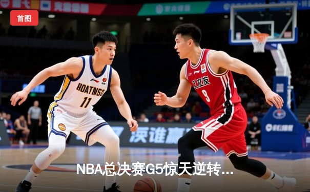 NBA总决赛G5惊天逆转：凯尔特人末节狂轰23-0终结勇士卫冕梦