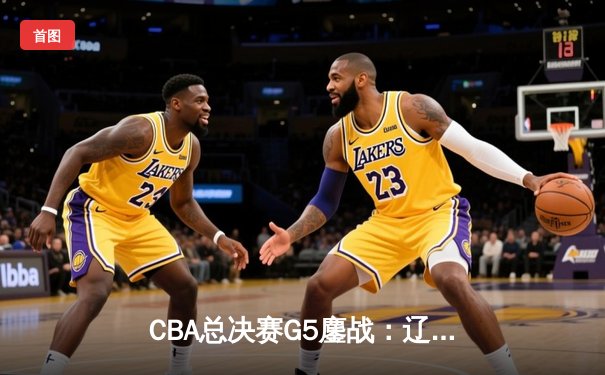 CBA总决赛G5鏖战：辽宁本钢加时险胜广东宏远 成功卫冕总冠军