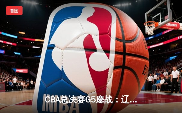 CBA总决赛G5鏖战：辽宁本钢加时险胜广东宏远 成功卫冕总冠军