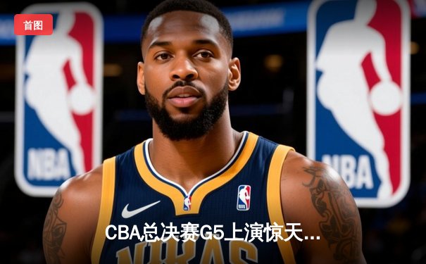 CBA总决赛G5上演惊天逆转 辽宁本钢加时险胜广东宏远成功卫冕