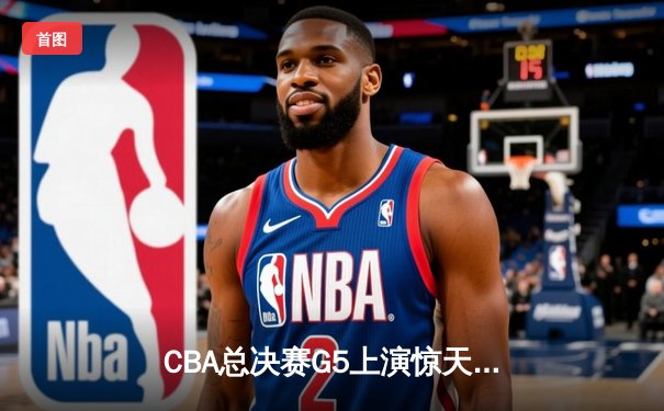 CBA总决赛G5上演惊天逆转 辽宁本钢加时险胜广东宏远成功卫冕
